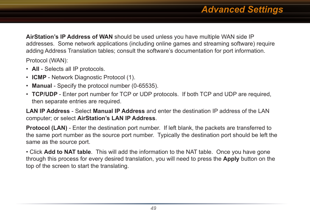 49AirStation’s IP Address of WAN should be used unless you have multiple WAN side IP  addresses.  Some network applications (including online games and streaming software) require adding Address Translation tables; consult the software’s documentation for port information.Protocol (WAN):•  All - Selects all IP protocols.•  ICMP - Network Diagnostic Protocol (1).•  Manual - Specify the protocol number (0-65535).•  TCP/UDP - Enter port number for TCP or UDP protocols.  If both TCP and UDP are required, then separate entries are required.LAN IP Address - Select Manual IP Address and enter the destination IP address of the LAN computer; or select AirStation’s LAN IP Address.Protocol (LAN) - Enter the destination port number.  If left blank, the packets are transferred to the same port number as the source port number.  Typically the destination port should be left the same as the source port.• Click Add to NAT table.  This will add the information to the NAT table.  Once you have gone through this process for every desired translation, you will need to press the Apply button on the top of the screen to start the translating.Advanced Settings