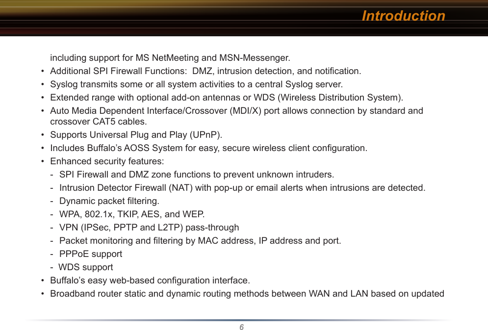 6including support for MS NetMeeting and MSN-Messenger. •  Additional SPI Firewall Functions:  DMZ, intrusion detection, and notiﬁcation.•  Syslog transmits some or all system activities to a central Syslog server.•  Extended range with optional add-on antennas or WDS (Wireless Distribution System).•  Auto Media Dependent Interface/Crossover (MDI/X) port allows connection by standard and crossover CAT5 cables.•  Supports Universal Plug and Play (UPnP).•  Includes Buffalo’s AOSS System for easy, secure wireless client conﬁguration.•  Enhanced security features:-  SPI Firewall and DMZ zone functions to prevent unknown intruders.-  Intrusion Detector Firewall (NAT) with pop-up or email alerts when intrusions are detected.-  Dynamic packet ﬁltering. -  WPA, 802.1x, TKIP, AES, and WEP.-  VPN (IPSec, PPTP and L2TP) pass-through-  Packet monitoring and ﬁltering by MAC address, IP address and port.  -  PPPoE support-  WDS support•  Buffalo’s easy web-based conﬁguration interface.•  Broadband router static and dynamic routing methods between WAN and LAN based on updated Introduction
