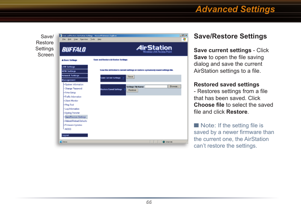 66Save/Restore SettingsSave current settings - Click Save to open the ﬁ le saving dialog and save the current AirStation settings to a ﬁ le. Restored saved settings - Restores settings from a ﬁ le that has been saved. Click Choose ﬁ le to select the saved ﬁ le and click Restore. ■ Note: If the setting ﬁ le is saved by a newer ﬁ rmware than the current one, the AirStation can’t restore the settings. Advanced SettingsSave/RestoreSettingsScreenSave/RestoreSettingsScreen