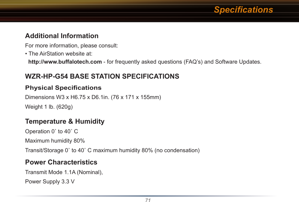 71Additional InformationFor more information, please consult:• The AirStation website at:   http://www.buffalotech.com - for frequently asked questions (FAQ’s) and Software Updates. WZR-HP-G54 BASE STATION SPECIFICATIONSPhysical Speciﬁcations Dimensions W3 x H6.75 x D6.1in. (76 x 171 x 155mm)Weight 1 lb. (620g)Temperature &amp; Humidity Operation 0˚ to 40˚ C Maximum humidity 80%Transit/Storage 0˚ to 40˚ C maximum humidity 80% (no condensation) Power CharacteristicsTransmit Mode 1.1A (Nominal), Power Supply 3.3 V Speciﬁcations