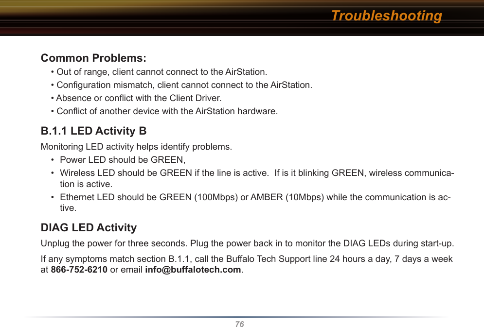 76Common Problems:• Out of range, client cannot connect to the AirStation.• Conﬁguration mismatch, client cannot connect to the AirStation.• Absence or conﬂict with the Client Driver.• Conﬂict of another device with the AirStation hardware. B.1.1 LED Activity B Monitoring LED activity helps identify problems.  •  Power LED should be GREEN,•  Wireless LED should be GREEN if the line is active.  If is it blinking GREEN, wireless communica-tion is active.•  Ethernet LED should be GREEN (100Mbps) or AMBER (10Mbps) while the communication is ac-tive. DIAG LED ActivityUnplug the power for three seconds. Plug the power back in to monitor the DIAG LEDs during start-up. If any symptoms match section B.1.1, call the Buffalo Tech Support line 24 hours a day, 7 days a week at 866-752-6210 or email info@buffalotech.com. Troubleshooting