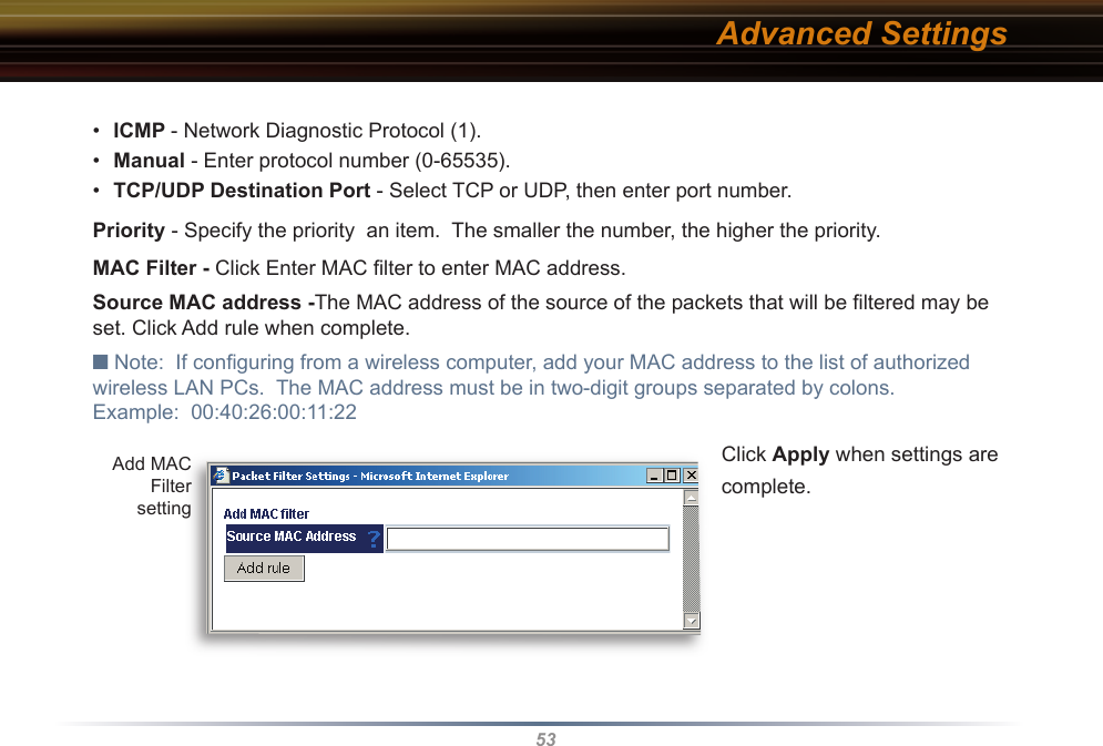 53•  ICMP - Network Diagnostic Protocol (1).•  Manual - Enter protocol number (0-65535).•  TCP/UDP Destination Port - Select TCP or UDP, then enter port number. Priority - Specify the priority  an item.  The smaller the number, the higher the priority. MAC Filter - Click Enter MAC ﬁ lter to enter MAC address.Source MAC address -The MAC address of the source of the packets that will be ﬁ ltered may be set. Click Add rule when complete.■ Note:  If conﬁ guring from a wireless computer, add your MAC address to the list of au tho rized wireless LAN PCs.  The MAC address must be in two-digit groups separated by colons.Example:  00:40:26:00:11:22 Click Apply when settings are complete.Advanced SettingsAdd MAC Filter setting