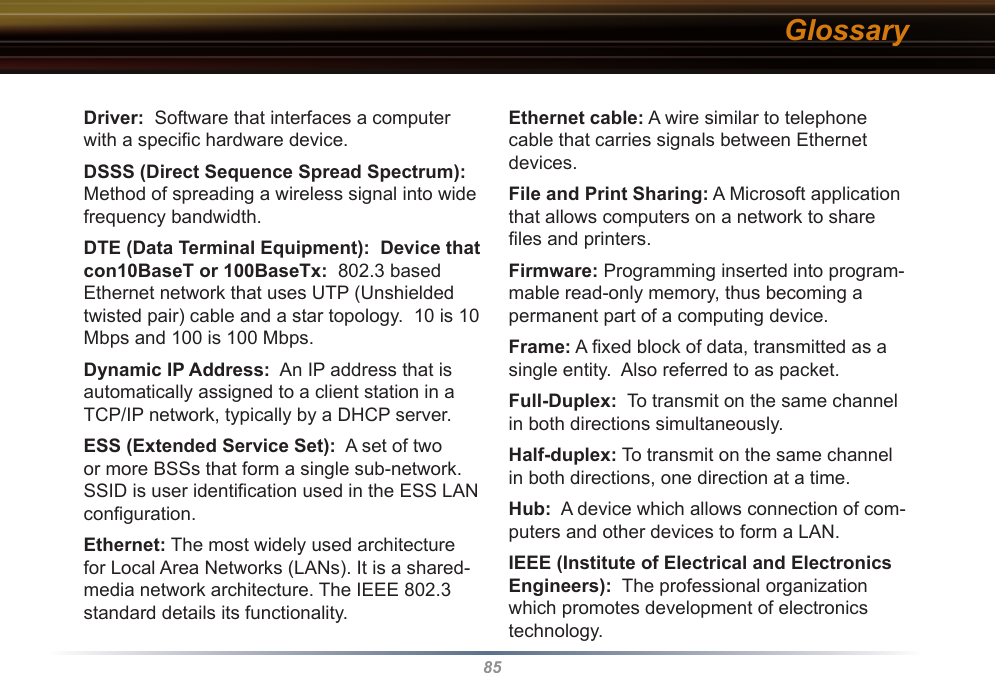 85Driver:  Software that interfaces a computer with a speciﬁc hardware device. DSSS (Direct Sequence Spread Spectrum): Method of spreading a wireless signal into wide frequency bandwidth. DTE (Data Terminal Equipment):  Device that con10BaseT or 100BaseTx:  802.3 based Ethernet network that uses UTP (Unshielded twisted pair) cable and a star topology.  10 is 10 Mbps and 100 is 100 Mbps. Dynamic IP Address:  An IP address that is automatically assigned to a client station in a TCP/IP network, typically by a DHCP server. ESS (Extended Service Set):  A set of two or more BSSs that form a single sub-network.  SSID is user identiﬁcation used in the ESS LAN conﬁguration. Ethernet: The most widely used architecture for Local Area Networks (LANs). It is a shared-media network architecture. The IEEE 802.3 standard details its functionality. Ethernet cable: A wire similar to telephone cable that carries signals between Ethernet devices. File and Print Sharing: A Microsoft application that allows computers on a network to share ﬁles and printers. Firmware: Programming inserted into program-mable read-only memory, thus becoming a permanent part of a computing device. Frame: A ﬁxed block of data, transmitted as a single entity.  Also referred to as packet. Full-Duplex:  To transmit on the same channel in both directions simultaneously. Half-duplex: To transmit on the same channel in both directions, one direction at a time. Hub:  A device which allows connection of com-puters and other devices to form a LAN.  IEEE (Institute of Electrical and Electronics Engineers):  The professional organization which promotes development of electronics technology.  Glossary