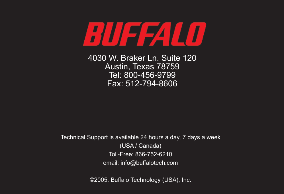 97Technical Support is available 24 hours a day, 7 days a week(USA / Canada)Toll-Free: 866-752-6210 email: info@buffalotech.com©2005, Buffalo Technology (USA), Inc. 4030 W. Braker Ln. Suite 120Austin, Texas 78759Tel: 800-456-9799Fax: 512-794-8606