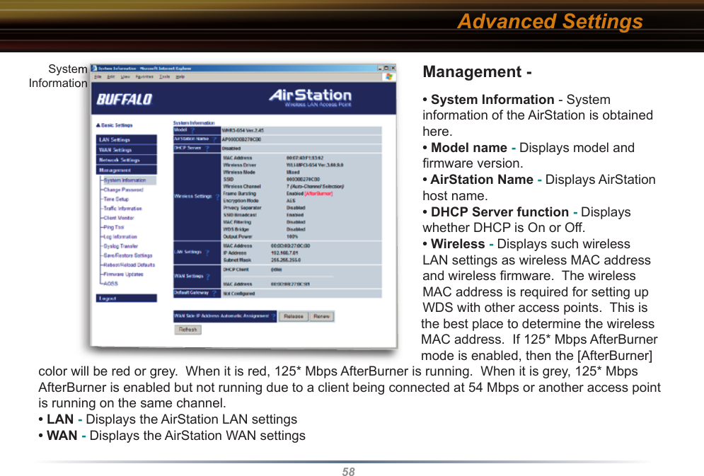58Management - • System Information - System information of the AirStation is obtained here.• Model name - Displays model and ﬁ rmware version. • AirStation Name - Displays AirStation host name.• DHCP Server function - Displays whether DHCP is On or Off. • Wireless - Displays such wireless LAN settings as wireless MAC address and wireless ﬁ rmware.  The wireless MAC address is required for setting up WDS with other access points.  This is the best place to determine the wireless MAC address.  If 125* Mbps AfterBurner mode is enabled, then the [AfterBurner] color will be red or grey.  When it is red, 125* Mbps AfterBurner is running.  When it is grey, 125* Mbps AfterBurner is enabled but not running due to a client being connected at 54 Mbps or another access point is running on the same channel.• LAN - Displays the AirStation LAN settings  • WAN - Displays the AirStation WAN settingsAdvanced SettingsSystemInformationSystemSystemInformationInformation