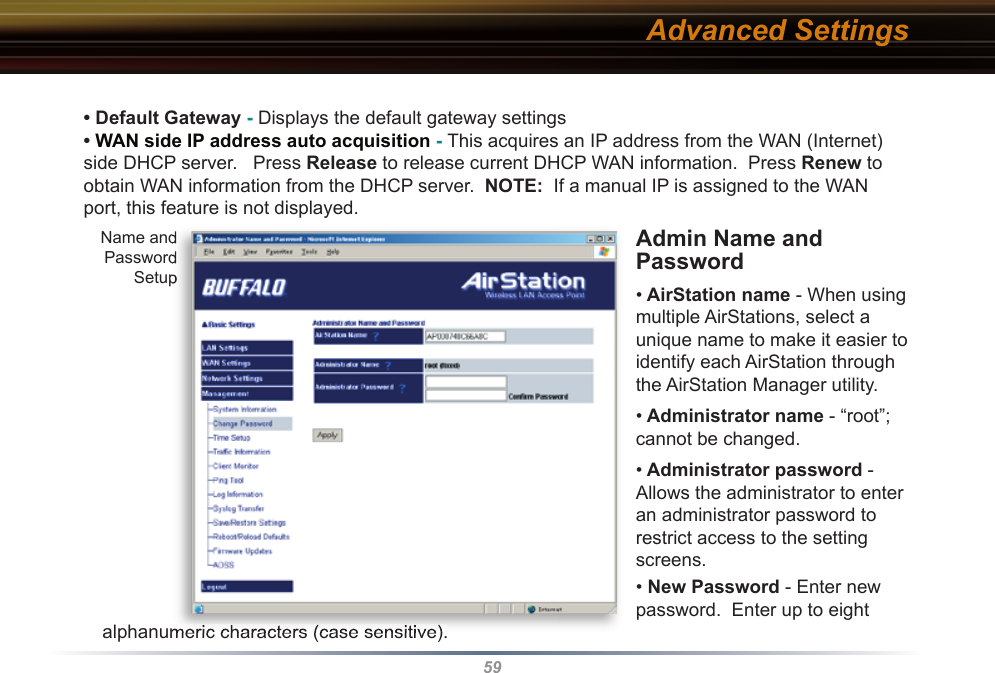 59• Default Gateway - Displays the default gateway settings • WAN side IP address auto acquisition - This acquires an IP address from the WAN (Internet) side DHCP server.   Press Release to release current DHCP WAN information.  Press Renew to obtain WAN information from the DHCP server.  NOTE:  If a manual IP is assigned to the WAN port, this feature is not displayed.  Admin Name and Password • AirStation name - When using multiple AirStations, select a unique name to make it easier to identify each AirStation through the AirStation Manager utility.  • Administrator name - “root”; cannot be changed.• Administrator password - Allows the administrator to enter an administrator password to restrict access to the setting screens.• New Password - Enter new password.  Enter up to eight                        alphanumeric characters (case sensitive).Advanced SettingsName and Password Setupalphanumeric characters (case sensitive).Name and Password Setup
