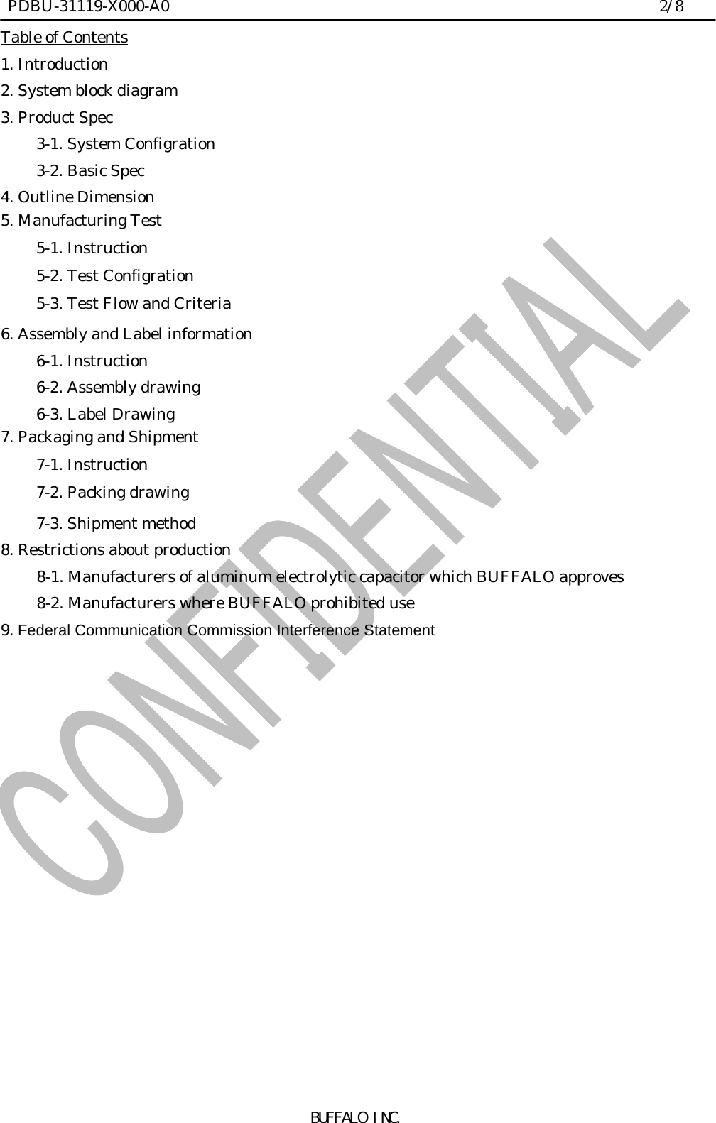  PDBU-31119-X000-A0                                                                2/8BUFFALO INC.Table of Contents1. Introduction2. System block diagram3. Product Spec3-1. System Configration3-2. Basic Spec4. Outline Dimension5. Manufacturing Test5-1. Instruction5-2. Test Configration5-3. Test Flow and Criteria6. Assembly and Label information6-1. Instruction6-2. Assembly drawing6-3. Label Drawing7. Packaging and Shipment7-1. Instruction7-2. Packing drawing7-3. Shipment method8. Restrictions about production     8-1. Manufacturers of aluminum electrolytic capacitor which BUFFALO approves     8-2. Manufacturers where BUFFALO prohibited use9. Federal Communication Commission Interference Statement