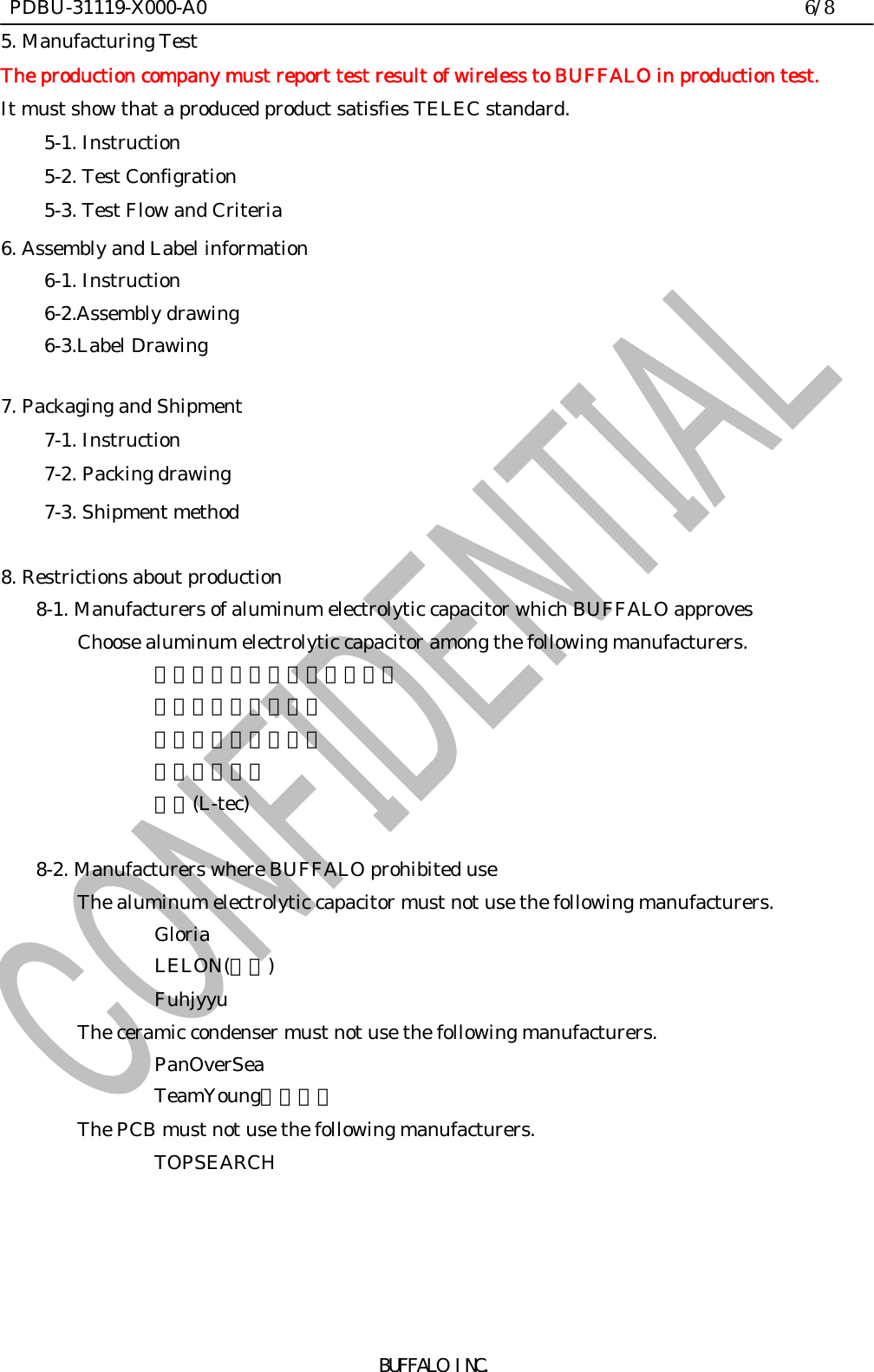  PDBU-31119-X000-A0                                                                6/8BUFFALO INC.5. Manufacturing TestThe production company must report test result of wireless to BUFFALO in production test.It must show that a produced product satisfies TELEC standard.5-1. Instruction5-2. Test Configration5-3. Test Flow and Criteria6. Assembly and Label information6-1. Instruction6-2.Assembly drawing6-3.Label Drawing7. Packaging and Shipment7-1. Instruction7-2. Packing drawing7-3. Shipment method8. Restrictions about production    8-1. Manufacturers of aluminum electrolytic capacitor which BUFFALO approvesChoose aluminum electrolytic capacitor among the following manufacturers.凱美電機（ＪＡＭＩＣＯＮ）智寶（ＴＥＡＰＯ）世昕（ＬＵＸＯＮ）ＴＡＩＣＯＮ輝城(L-tec)    8-2. Manufacturers where BUFFALO prohibited useThe aluminum electrolytic capacitor must not use the following manufacturers.GloriaLELON(立隆)FuhjyyuThe ceramic condenser must not use the following manufacturers.PanOverSeaTeamYoung（天揚）The PCB must not use the following manufacturers.TOPSEARCH