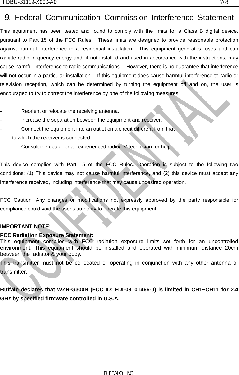  PDBU-31119-X000-A0                                                                7/8BUFFALO INC.9. Federal Communication Commission Interference Statement This equipment has been tested and found to comply with the limits for a Class B digital device,pursuant to Part 15 of the FCC Rules.  These limits are designed to provide reasonable protectionagainst harmful interference in a residential installation.  This equipment generates, uses and canradiate radio frequency energy and, if not installed and used in accordance with the instructions, maycause harmful interference to radio communications.  However, there is no guarantee that interferencewill not occur in a particular installation.   If this equipment does cause harmful interference to radio ortelevision reception, which can be determined by turning the equipment off and on, the user isencouraged to try to correct the interference by one of the following measures:  - Reorient or relocate the receiving antenna. - Increase the separation between the equipment and receiver. - Connect the equipment into an outlet on a circuit different from that to which the receiver is connected. - Consult the dealer or an experienced radio/TV technician for help.  This device complies with Part 15 of the FCC Rules. Operation is subject to the following twoconditions: (1) This device may not cause harmful interference, and (2) this device must accept anyinterference received, including interference that may cause undesired operation.  FCC Caution: Any changes or modifications not expressly approved by the party responsible forcompliance could void the user&apos;s authority to operate this equipment.  IMPORTANT NOTE: FCC Radiation Exposure Statement: This equipment complies with FCC radiation exposure limits set forth for an uncontrolledenvironment. This equipment should be installed and operated with minimum distance 20cmbetween the radiator &amp; your body. This transmitter must not be co-located or operating in conjunction with any other antenna ortransmitter.  Buffalo declares that WZR-G300N (FCC ID: FDI-09101466-0) is limited in CH1~CH11 for 2.4GHz by specified firmware controlled in U.S.A.