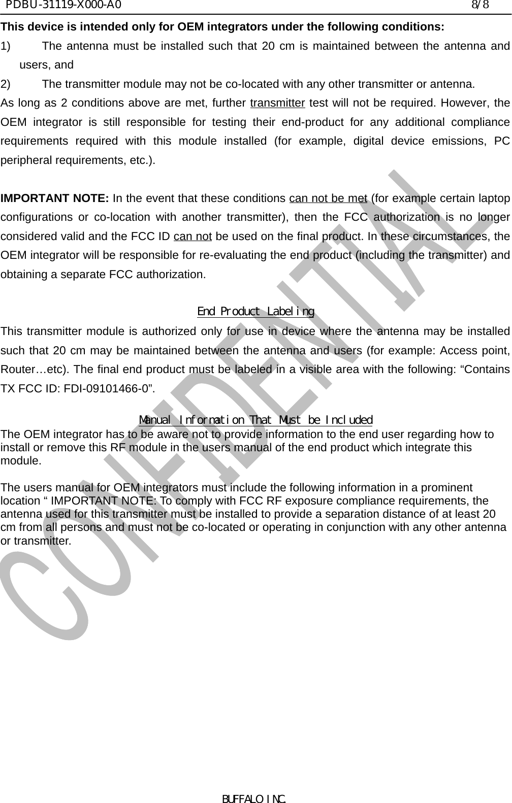  PDBU-31119-X000-A0                                                                8/8BUFFALO INC.This device is intended only for OEM integrators under the following conditions:1)  The antenna must be installed such that 20 cm is maintained between the antenna andusers, and 2)  The transmitter module may not be co-located with any other transmitter or antenna.As long as 2 conditions above are met, further transmitter test will not be required. However, theOEM integrator is still responsible for testing their end-product for any additional compliancerequirements required with this module installed (for example, digital device emissions, PCperipheral requirements, etc.).IMPORTANT NOTE: In the event that these conditions can not be met (for example certain laptopconfigurations or co-location with another transmitter), then the FCC authorization is no longerconsidered valid and the FCC ID can not be used on the final product. In these circumstances, theOEM integrator will be responsible for re-evaluating the end product (including the transmitter) andobtaining a separate FCC authorization.End Product LabelingThis transmitter module is authorized only for use in device where the antenna may be installedsuch that 20 cm may be maintained between the antenna and users (for example: Access point,Router…etc). The final end product must be labeled in a visible area with the following: “ContainsTX FCC ID: FDI-09101466-0”.Manual Information That Must be IncludedThe OEM integrator has to be aware not to provide information to the end user regarding how toinstall or remove this RF module in the users manual of the end product which integrate thismodule.The users manual for OEM integrators must include the following information in a prominentlocation “ IMPORTANT NOTE: To comply with FCC RF exposure compliance requirements, theantenna used for this transmitter must be installed to provide a separation distance of at least 20cm from all persons and must not be co-located or operating in conjunction with any other antennaor transmitter.