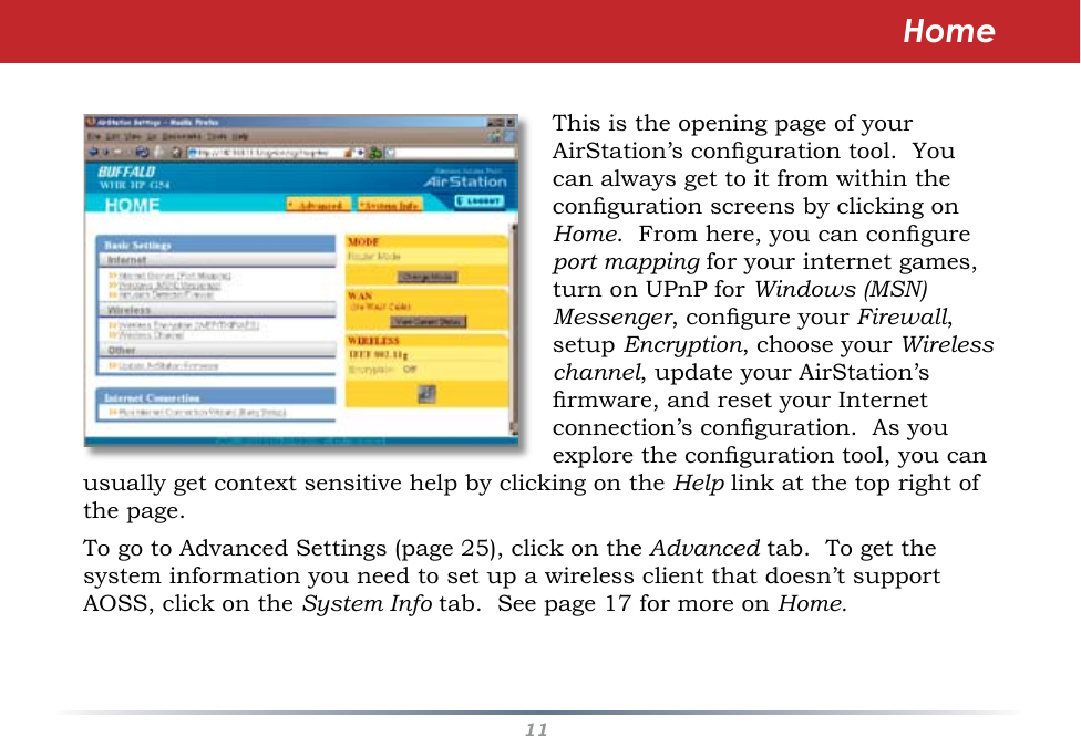 11This is the opening page of your AirStation’s conguration tool.  You can always get to it from within the conguration screens by clicking on Home.  From here, you can congure port mapping for your internet games, turn on UPnP for Windows (MSN) Messenger, congure your Firewall, setup Encryption, choose your Wireless channel, update your AirStation’s rmware, and reset your Internet connection’s conguration.  As you explore the conguration tool, you can usually get context sensitive help by clicking on the Help link at the top right of the page.To go to Advanced Settings (page 25), click on the Advanced tab.  To get the system information you need to set up a wireless client that doesn’t support AOSS, click on the System Info tab.  See page 17 for more on Home.Home