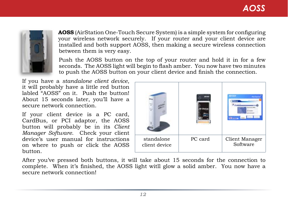 12AOSSAOSS (AirStation One-Touch Secure System) is a simple system for conguring your  wireless  network  securely.    If  your  router  and  your  client  device  are installed and both support AOSS, then making a secure wireless connection between them is very easy.Push  the  AOSS  button  on  the  top  of  your  router  and  hold  it  in  for  a  few seconds.  The AOSS light will begin to ash amber.  You now have two minutes to push the AOSS button on your client device and nish the connection.  If  you  have  a  standalone  client  device, it will probably have a little red button labled “AOSS”  on it.   Push the button!  About  15  seconds  later,  you’ll  have  a secure network connection. If  your  client  device  is  a  PC  card, CardBus,  or  PCI  adaptor,  the  AOSS button  will  probably  be  in  its  Client Manager  Software.    Check  your  client device’s  user  manual  for  instructions on  where  to  push  or  click  the  AOSS button.After  you’ve  pressed  both  buttons,  it  will  take  about  15  seconds  for  the  connection  to complete.  When it’s nished, the AOSS  light witll glow a solid amber.  You now have a secure network connection!                     standalone client devicePC card  Client ManagerSoftware AOSS