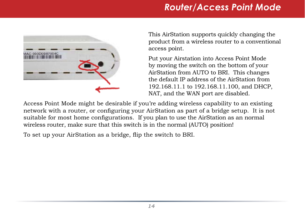 14This AirStation supports quickly changing the product from a wireless router to a conventional access point.Put your Airstation into Access Point Mode by moving the switch on the bottom of your AirStation from AUTO to BRI.  This changes the default IP address of the AirStation from 192.168.11.1 to 192.168.11.100, and DHCP, NAT, and the WAN port are disabled.  Access Point Mode might be desirable if you’re adding wireless capability to an existing network with a router, or conguring your AirStation as part of a bridge setup.  It is not suitable for most home congurations.  If you plan to use the AirStation as an normal wireless router, make sure that this switch is in the normal (AUTO) position!To set up your AirStation as a bridge, ip the switch to BRI.Router/Access Point Mode