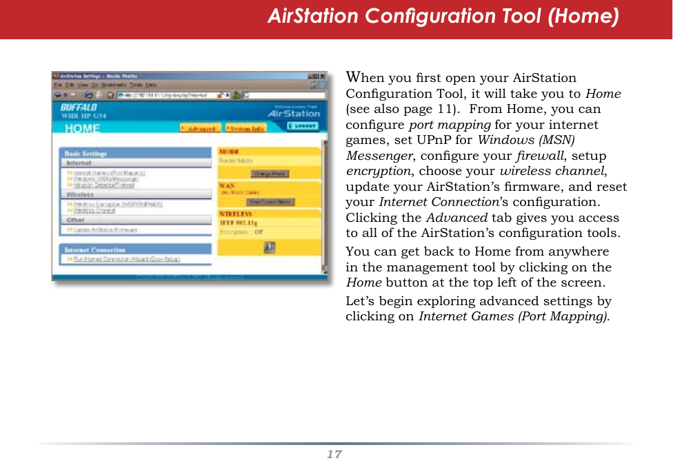 17AirStation Conguration Tool (Home)When you rst open your AirStation Conguration Tool, it will take you to Home (see also page 11).  From Home, you can congure port mapping for your internet games, set UPnP for Windows (MSN) Messenger, congure your rewall, setup encryption, choose your wireless channel, update your AirStation’s rmware, and reset your Internet Connection’s conguration.  Clicking the Advanced tab gives you access to all of the AirStation’s conguration tools.You can get back to Home from anywhere in the management tool by clicking on the Home button at the top left of the screen.Let’s begin exploring advanced settings by clicking on Internet Games (Port Mapping).