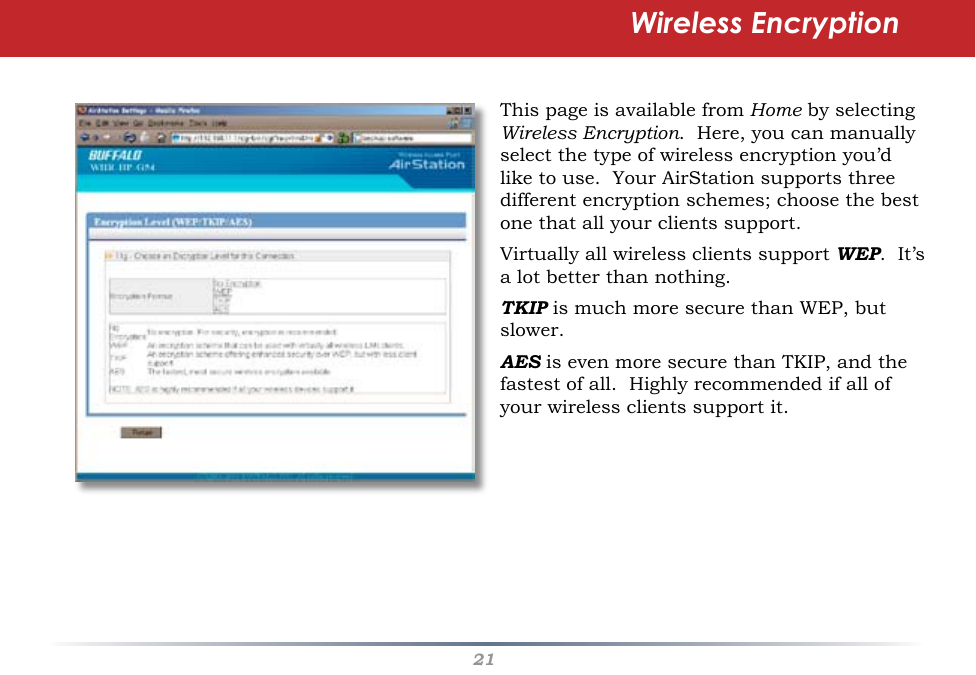 21Wireless EncryptionThis page is available from Home by selecting Wireless Encryption.  Here, you can manually select the type of wireless encryption you’d like to use.  Your AirStation supports three different encryption schemes; choose the best one that all your clients support.Virtually all wireless clients support WEP.  It’s a lot better than nothing.TKIP is much more secure than WEP, but slower.AES is even more secure than TKIP, and the fastest of all.  Highly recommended if all of your wireless clients support it.
