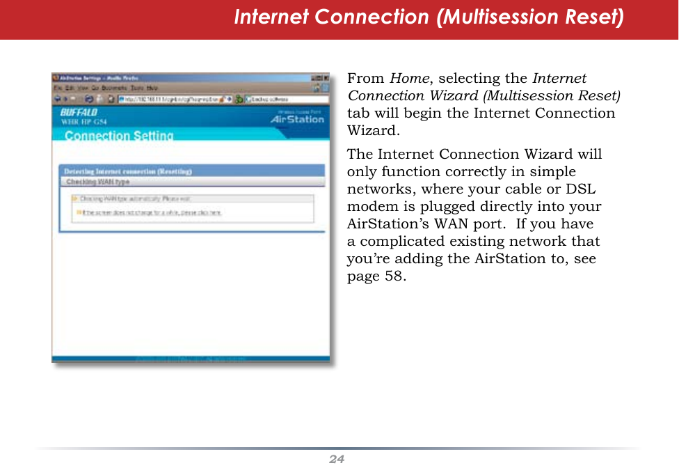 24Internet Connection (Multisession Reset)From Home, selecting the Internet Connection Wizard (Multisession Reset) tab will begin the Internet Connection Wizard.The Internet Connection Wizard will only function correctly in simple networks, where your cable or DSL modem is plugged directly into your AirStation’s WAN port.  If you have a complicated existing network that you’re adding the AirStation to, see page 58.