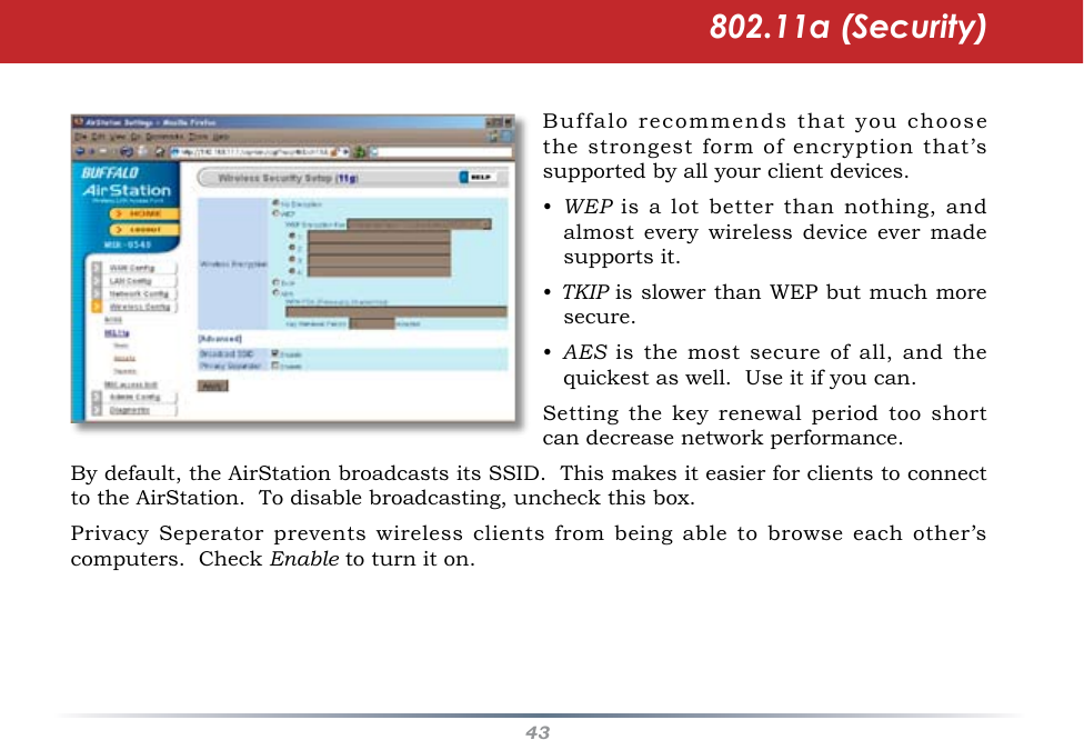 43Buffalo recommends that you choose the strongest form of encryption that’s supported by all your client devices.•  WEP is a lot better than nothing, and almost  every  wireless  device  ever  made supports it.• TKIP is slower than WEP but much more secure.•  AES is the most  secure  of all, and the quickest as well.  Use it if you can.Setting  the  key  renewal  period  too  short can decrease network performance.802.11a (Security)By default, the AirStation broadcasts its SSID.  This makes it easier for clients to connect to the AirStation.  To disable broadcasting, uncheck this box.Privacy Seperator prevents  wireless  clients  from  being able to browse each other’s computers.  Check Enable to turn it on.  