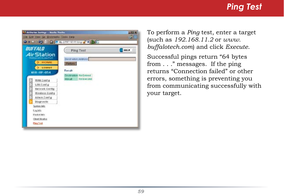 59To perform a Ping test, enter a target  (such as 192.168.11.2 or www.buffalotech.com) and click Execute.  Successful pings return “64 bytes from . . .” messages.  If the ping returns “Connection failed” or other errors, something is preventing you from communicating successfully with your target.Ping Test