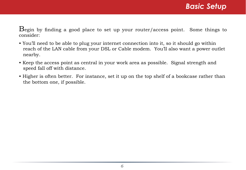6Begin  by  nding  a  good  place  to  set  up  your  router/access  point.    Some  things  to consider:• You’ll need to be able to plug your internet connection into it, so it should go within reach of the LAN cable from your DSL or Cable modem.  You’ll also want a power outlet nearby.• Keep the access point as central in your work area as possible.  Signal strength and speed fall off with distance.• Higher is often better.  For instance, set it up on the top shelf of a bookcase rather than the bottom one, if possible.Basic Setup