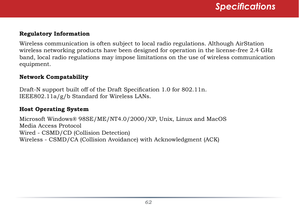 62Regulatory InformationWireless communication is often subject to local radio regulations. Although AirStation wireless networking products have been designed for operation in the license-free 2.4 GHz band, local radio regulations may impose limitations on the use of wireless communication equipment. Network CompatabilityDraft-N support built off of the Draft Specication 1.0 for 802.11n. IEEE802.11a/g/b Standard for Wireless LANs.Host Operating SystemMicrosoft Windows® 98SE/ME/NT4.0/2000/XP, Unix, Linux and MacOSMedia Access ProtocolWired - CSMD/CD (Collision Detection) Wireless - CSMD/CA (Collision Avoidance) with Acknowledgment (ACK) Specications