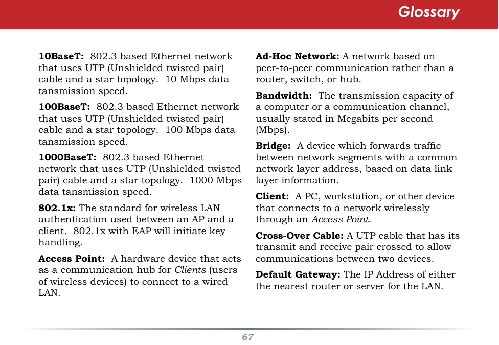 6710BaseT:  802.3 based Ethernet network that uses UTP (Unshielded twisted pair) cable and a star topology.  10 Mbps data tansmission speed. 100BaseT:  802.3 based Ethernet network that uses UTP (Unshielded twisted pair) cable and a star topology.  100 Mbps data tansmission speed. 1000BaseT:  802.3 based Ethernet network that uses UTP (Unshielded twisted pair) cable and a star topology.  1000 Mbps data tansmission speed. 802.1x: The standard for wireless LAN authentication used between an AP and a client.  802.1x with EAP will initiate key handling. Access Point:  A hardware device that acts as a communication hub for Clients (users of wireless devices) to connect to a wired LAN.Ad-Hoc Network: A network based on peer-to-peer communication rather than a router, switch, or hub.  Bandwidth:  The transmission capacity of a computer or a communication channel, usually stated in Megabits per second (Mbps). Bridge:  A device which forwards trafc between network segments with a common network layer address, based on data link layer information.  Client:  A PC, workstation, or other device that connects to a network wirelessly through an Access Point. Cross-Over Cable: A UTP cable that has its transmit and receive pair crossed to allow communications between two devices. Default Gateway: The IP Address of either the nearest router or server for the LAN. Glossary