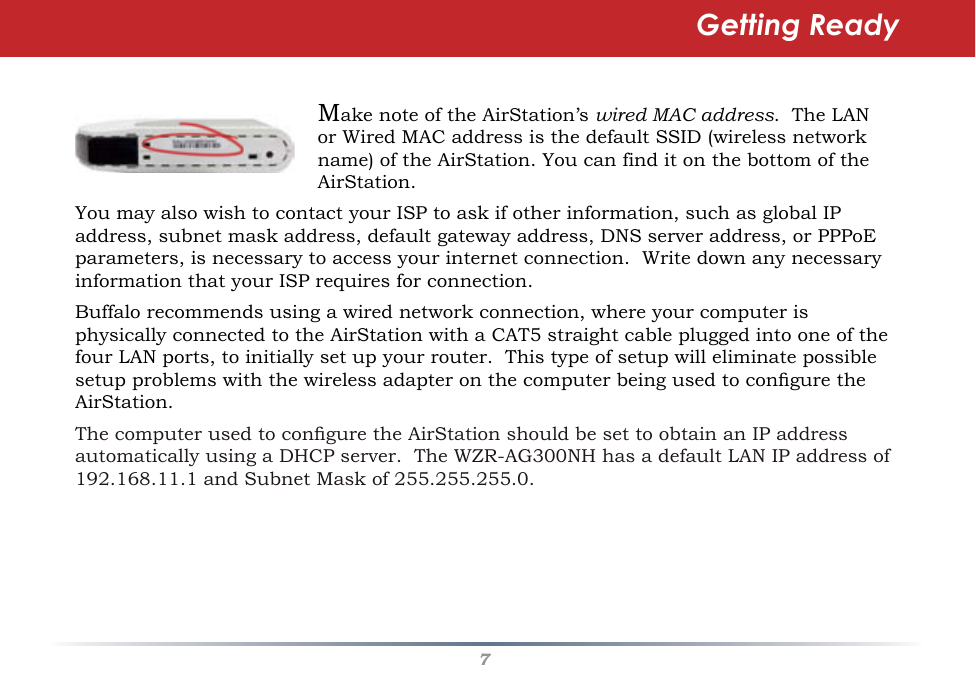 7Make note of the AirStation’s wired MAC address.  The LAN or Wired MAC address is the default SSID (wireless network name) of the AirStation. You can find it on the bottom of the AirStation.  You may also wish to contact your ISP to ask if other information, such as global IP address, subnet mask address, default gateway address, DNS server address, or PPPoE parameters, is necessary to access your internet connection.  Write down any necessary information that your ISP requires for connection.Buffalo recommends using a wired network connection, where your computer is physically connected to the AirStation with a CAT5 straight cable plugged into one of the four LAN ports, to initially set up your router.  This type of setup will eliminate possible setup problems with the wireless adapter on the computer being used to congure the AirStation. The computer used to congure the AirStation should be set to obtain an IP address automatically using a DHCP server.  The WZR-AG300NH has a default LAN IP address of 192.168.11.1 and Subnet Mask of 255.255.255.0.Getting Ready