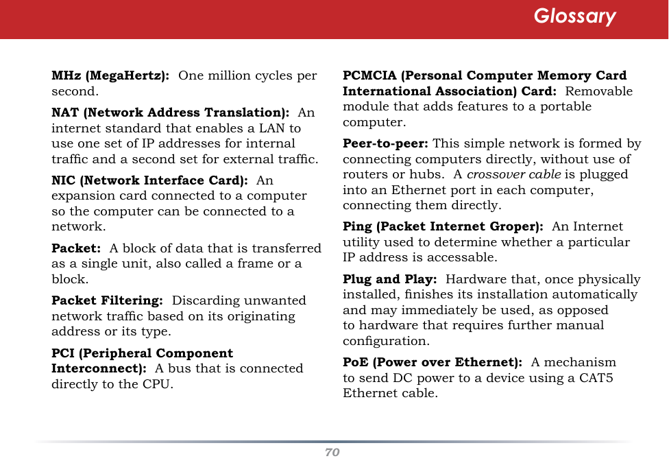 70PCMCIA (Personal Computer Memory Card International Association) Card:  Removable module that adds features to a portable computer. Peer-to-peer: This simple network is formed by connecting computers directly, without use of routers or hubs.  A crossover cable is plugged into an Ethernet port in each computer, connecting them directly. Ping (Packet Internet Groper):  An Internet utility used to determine whether a particular IP address is accessable. Plug and Play:  Hardware that, once physically installed, nishes its installation automatically and may immediately be used, as opposed to hardware that requires further manual conguration. PoE (Power over Ethernet):  A mechanism to send DC power to a device using a CAT5 Ethernet cable. MHz (MegaHertz):  One million cycles per second. NAT (Network Address Translation):  An internet standard that enables a LAN to use one set of IP addresses for internal trafc and a second set for external trafc. NIC (Network Interface Card):  An expansion card connected to a computer so the computer can be connected to a network. Packet:  A block of data that is transferred as a single unit, also called a frame or a block. Packet Filtering:  Discarding unwanted network trafc based on its originating address or its type. PCI (Peripheral Component Interconnect):  A bus that is connected directly to the CPU. Glossary