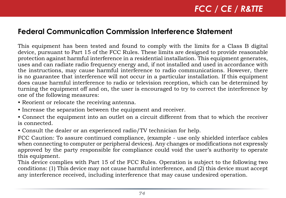 74Federal Communication Commission Interference StatementThis  equipment  has  been tested  and  found  to  comply  with  the  limits for  a  Class  B  digital device, pursuant to Part 15 of the FCC Rules. These limits are designed to provide reasonable protection against harmful interference in a residential installation. This equipment generates, uses and can radiate radio frequency energy and, if not installed and used in accordance with the instructions, may cause  harmful interference to radio  communications. However, there is no guarantee that interference will not occur in a particular installation. If this equipment does cause harmful interference to radio or television reception, which can be determined by turning the equipment off and on, the user is encouraged to try to correct the interference by one of the following measures:• Reorient or relocate the receiving antenna.• Increase the separation between the equipment and receiver.• Connect the equipment into an outlet on a circuit different from that to which the receiver is connected.• Consult the dealer or an experienced radio/TV technician for help.FCC Caution: To assure continued compliance, (example - use only shielded interface cables when connecting to computer or peripheral devices). Any changes or modifications not expressly approved by the party responsible for compliance could void the user’s authority to operate this equipment.This device complies with Part 15 of the FCC Rules. Operation is subject to the following two conditions: (1) This device may not cause harmful interference, and (2) this device must accept any interference received, including interference that may cause undesired operation.FCC / CE / R&amp;TTE