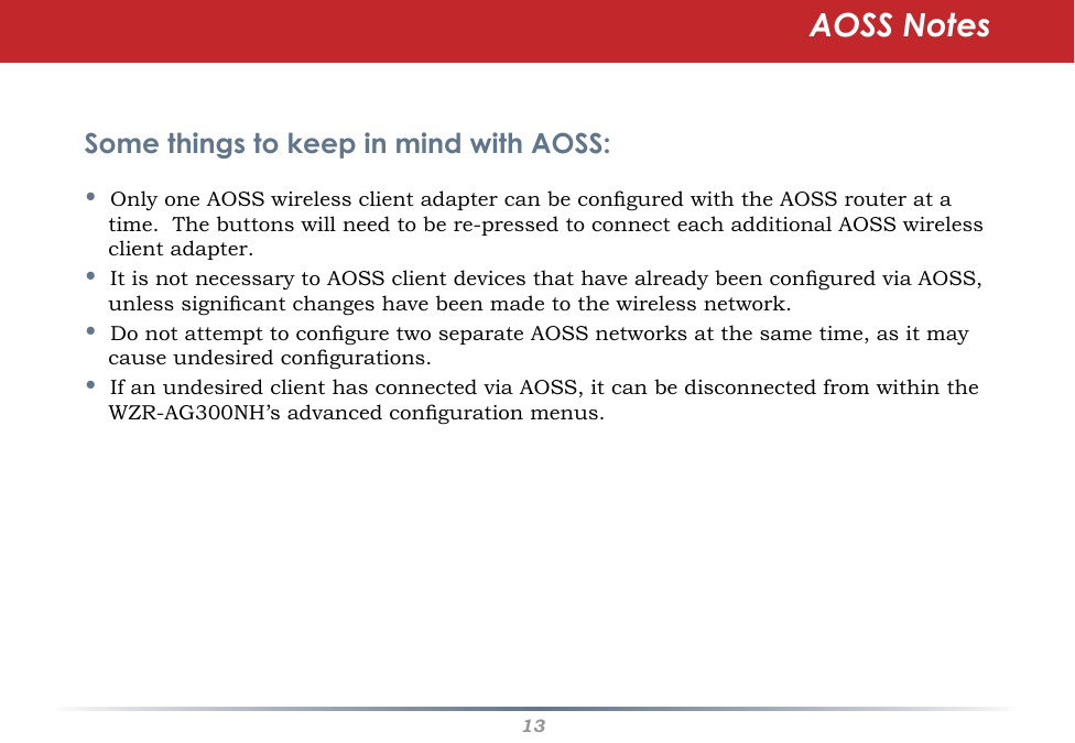 13Some things to keep in mind with AOSS:•  Only one AOSS wireless client adapter can be congured with the AOSS router at a time.  The buttons will need to be re-pressed to connect each additional AOSS wireless client adapter.•  It is not necessary to AOSS client devices that have already been congured via AOSS, unless signicant changes have been made to the wireless network.•  Do not attempt to congure two separate AOSS networks at the same time, as it may cause undesired congurations.•  If an undesired client has connected via AOSS, it can be disconnected from within the WZR-AG300NH’s advanced conguration menus.AOSS Notes