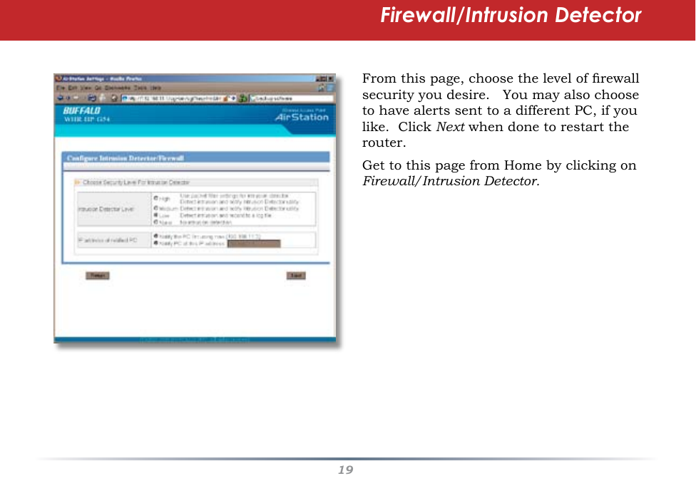 19Firewall/Intrusion DetectorFrom this page, choose the level of rewall security you desire.   You may also choose to have alerts sent to a different PC, if you like.  Click Next when done to restart the router.Get to this page from Home by clicking on Firewall/Intrusion Detector.