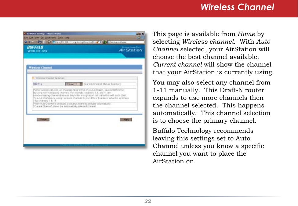 22This page is available from Home by selecting Wireless channel.  With Auto Channel selected, your AirStation will choose the best channel available.  Current channel will show the channel that your AirStation is currently using.You may also select any channel from 1-11 manually.  This Draft-N router expands to use more channels then the channel selected.  This happens automatically.  This channel selection is to choose the primary channel.Buffalo Technology recommends leaving this settings set to Auto Channel unless you know a specic channel you want to place the AirStation on.Wireless Channel