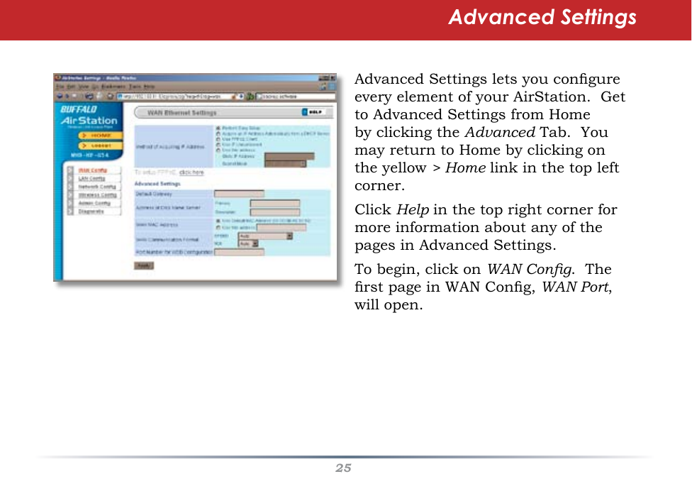 25Advanced SettingsAdvanced Settings lets you congure every element of your AirStation.  Get to Advanced Settings from Home by clicking the Advanced Tab.  You may return to Home by clicking on the yellow &gt; Home link in the top left corner.Click Help in the top right corner for more information about any of the pages in Advanced Settings.To begin, click on WAN Cong.  The rst page in WAN Cong, WAN Port, will open.