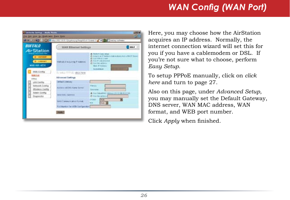 26WAN Cong (WAN Port)Here, you may choose how the AirStation acquires an IP address.  Normally, the internet connection wizard will set this for you if you have a cablemodem or DSL.  If you’re not sure what to choose, perform Easy Setup.To setup PPPoE manually, click on click here and turn to page 27.Also on this page, under Advanced Setup,  you may manually set the Default Gateway, DNS server, WAN MAC address, WAN format, and WEB port number.Click Apply when nished.