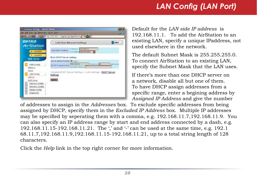 28LAN Cong (LAN Port)Default for the LAN side IP address  is 192.168.11.1.   To add the AirStation to an existing LAN, specify a unique IPaddress, not used elsewhere in the network.The default Subnet Mask is 255.255.255.0.  To connect AirStation to an existing LAN, specify the Subnet Mask that the LAN uses.If there’s more than one DHCP server on a network, disable all but one of them.   To have DHCP assign addresses from a specic range, enter a begining address by Assigned IP Address and give the number of addresses to assign in the Addresses box.  To exclude specic addresses from being assigned by DHCP, specify them in the Excluded IP Address box.  Multiple IP addresses may be specied by seperating them with a comma, e.g. 192.168.11.7,192.168.11.9.  You can also specify an IP address range by start and end address connected by a dash, e.g. 192.168.11.15-192.168.11.21.  The ‘,’ and ‘-’ can be used at the same time, e.g. 192.168.11.7,192.168.11.9,192.168.11.15-192.168.11.21, up to a total string length of 128 characters.Click the Help link in the top right corner for more information. 