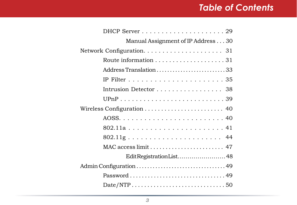 3Table of Contents    DHCP Server . . . . . . . . . . . . . . . . . . . . . 29      Manual Assignment of IP Address . . . 30  Network Conguration. . . . . . . . . . . . . . . . . . . . .  31    Route information . . . . . . . . . . . . . . . . . . . . 31    Address Translation . . . . . . . . . . . . . . . . . . . . . . . . . . 33    IP  Filter  . .  .  .  .  . .  .  .  .  . .  .  .  . . .  .  .  . . .  35    Intrusion Detector . . . . . . . . . . . . . . . . .  38    UPnP . . . . . . . . . . . . . . . . . . . . . . . . . . . 39  Wireless Conguration . . . . . . . . . . . . . . . . . . . . . . . .  40    AOSS. .  . . . .  . . .  . . .  . .  . . .  . . .  . .  . . .  40    802.11a  .  . .  .  .  .  . .  .  .  .  . .  .  .  .  . .  .  .  . . 41    802.11g .  . .  . .  . .  . .  . .  . .  . .  . .  . .  . .  .   44    MAC access limit . . . . . . . . . . . . . . . . . . . . . . . .  47      Edit Registration List. . . . . . . . . . . . . . . . . . . . . . . .  48  Admin Conguration . . . . . . . . . . . . . . . . . . . . . . . . . . . . . . . . . 49    Password . . . . . . . . . . . . . . . . . . . . . . . . . . . . . . . . 49    Date/NTP . . . . . . . . . . . . . . . . . . . . . . . . . . . . . . 50