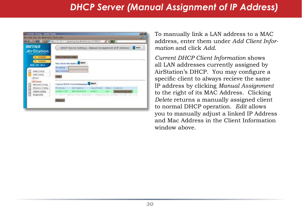 30To manually link a LAN address to a MAC address, enter them under Add Client Infor-mation and click Add.  Current DHCP Client Information shows all LAN addresses currently assigned by AirStation’s DHCP.  You may congure a specic client to always recieve the same IP address by clicking Manual Assignment to the right of its MAC Address.  Clicking Delete returns a manually assigned client to normal DHCP operation.  Edit allows you to manually adjust a linked IP Address and Mac Address in the Client Information window above.DHCP Server (Manual Assignment of IP Address)