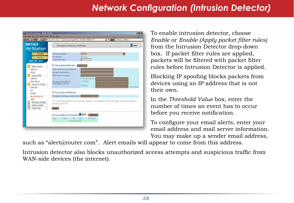 38Network Conguration (Intrusion Detector)To enable intrusion detector, choose Enable or Enable (Apply packet lter rules) from the Intrusion Detector drop-down box.  If packet lter rules are applied, packets will be ltered with packet lter rules before Intrusion Detector is applied.  Blocking IP spoong blocks packets from devices using an IP address that is not their own.  In the Threshold Value box, enter the number of times an event has to occur before you receive notication.To congure your email alerts, enter your email address and mail server information.  You may make up a sender email address, such as “alert@router.com”.  Alert emails will appear to come from this address.Intrusion detector also blocks unauthorized access attempts and suspicious trafc from WAN-side devices (the internet).