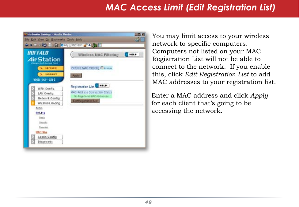 48MAC Access Limit (Edit Registration List)You may limit access to your wireless network to specic computers.  Computers not listed on your MAC Registration List will not be able to connect to the network.  If you enable this, click Edit Registration List to add MAC addresses to your registration list.Enter a MAC address and click Apply for each client that’s going to be accessing the network.