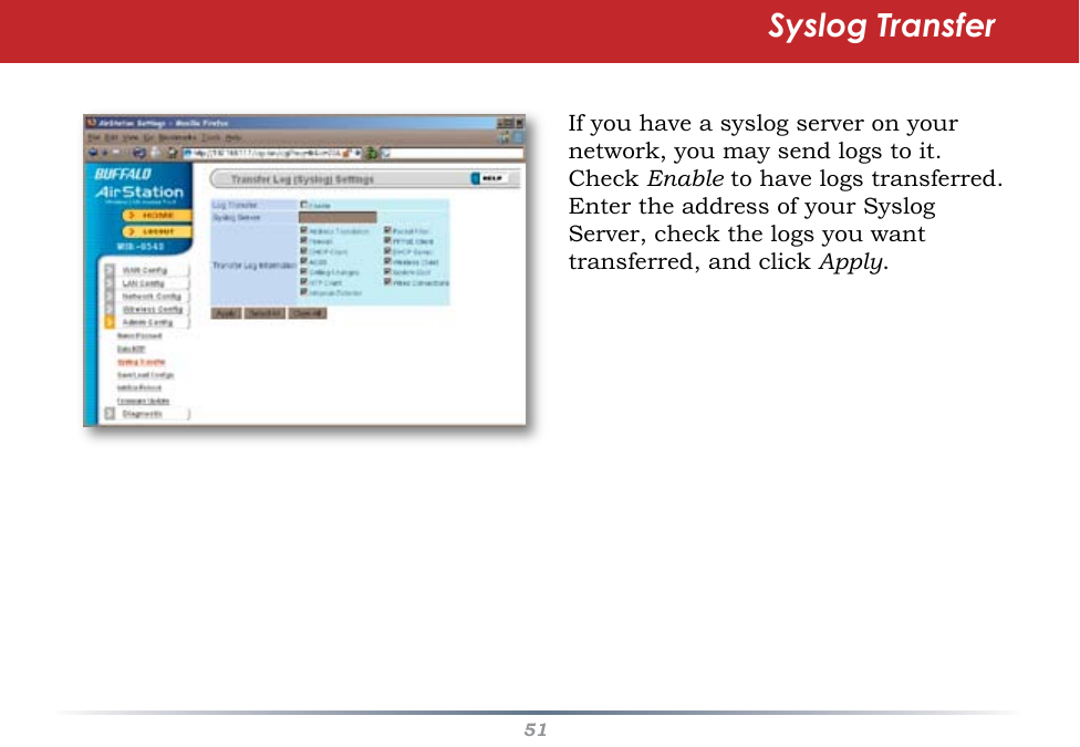 51If you have a syslog server on your network, you may send logs to it.  Check Enable to have logs transferred.  Enter the address of your Syslog Server, check the logs you want transferred, and click Apply.Syslog Transfer