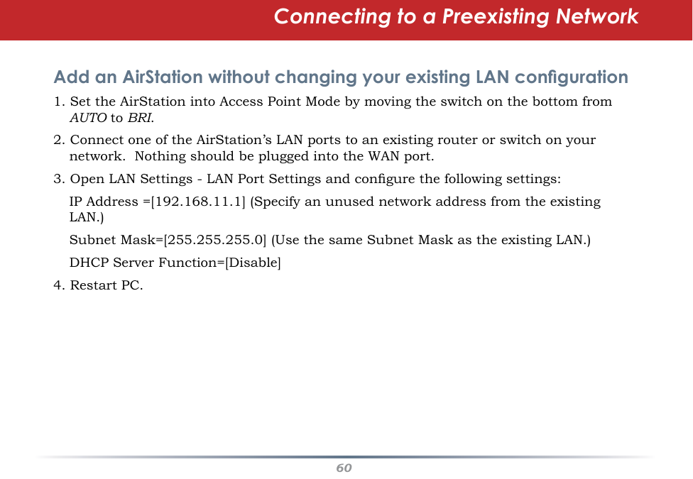 60Connecting to a Preexisting Network Add an AirStation without changing your existing LAN conguration1. Set the AirStation into Access Point Mode by moving the switch on the bottom from AUTO to BRI.  2. Connect one of the AirStation’s LAN ports to an existing router or switch on your network.  Nothing should be plugged into the WAN port.3. Open LAN Settings - LAN Port Settings and congure the following settings:   IP Address =[192.168.11.1] (Specify an unused network address from the existing LAN.)   Subnet Mask=[255.255.255.0] (Use the same Subnet Mask as the existing LAN.)  DHCP Server Function=[Disable] 4. Restart PC. 