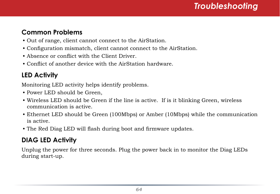 64Common Problems• Out of range, client cannot connect to the AirStation.• Conguration mismatch, client cannot connect to the AirStation.• Absence or conict with the Client Driver.• Conict of another device with the AirStation hardware. LED ActivityMonitoring LED activity helps identify problems.  • Power LED should be Green,• Wireless LED should be Green if the line is active.  If is it blinking Green, wireless communication is active.• Ethernet LED should be Green (100Mbps) or Amber (10Mbps) while the communication is active. • The Red Diag LED will ash during boot and rmware updates.DIAG LED ActivityUnplug the power for three seconds. Plug the power back in to monitor the Diag LEDs during start-up. Troubleshooting