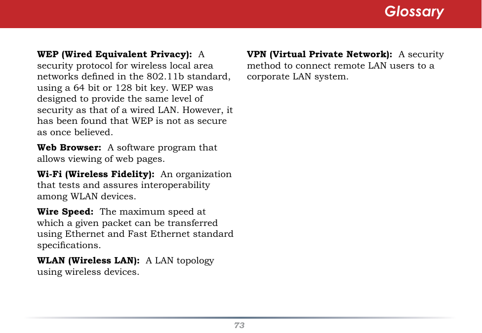 73WEP (Wired Equivalent Privacy):  A security protocol for wireless local area networks dened in the 802.11b standard, using a 64 bit or 128 bit key. WEP was designed to provide the same level of security as that of a wired LAN. However, it has been found that WEP is not as secure as once believed.Web Browser:  A software program that allows viewing of web pages. Wi-Fi (Wireless Fidelity):  An organization that tests and assures interoperability among WLAN devices. Wire Speed:  The maximum speed at which a given packet can be transferred using Ethernet and Fast Ethernet standard specications. WLAN (Wireless LAN):  A LAN topology using wireless devices. VPN (Virtual Private Network):  A security method to connect remote LAN users to a corporate LAN system.Glossary