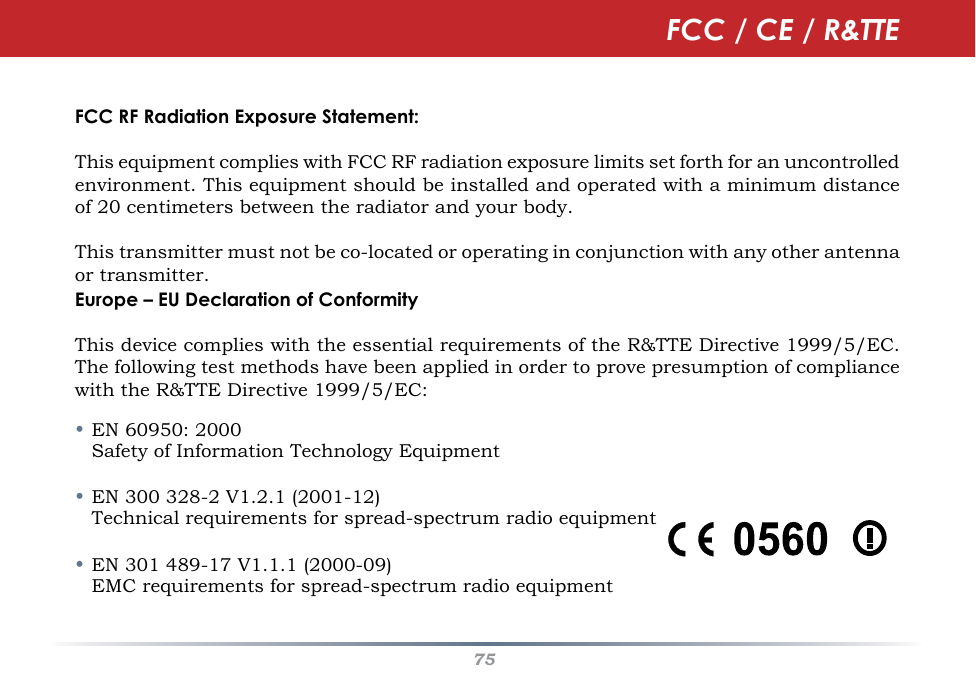 75FCC RF Radiation Exposure Statement:This equipment complies with FCC RF radiation exposure limits set forth for an uncontrolled environment. This equipment should be installed and operated with a minimum distance of 20 centimeters between the radiator and your body.This transmitter must not be co-located or operating in conjunction with any other antenna or transmitter.Europe – EU Declaration of ConformityThis device complies with the essential requirements of the R&amp;TTE Directive 1999/5/EC. The following test methods have been applied in order to prove presumption of compliance with the R&amp;TTE Directive 1999/5/EC:• EN 60950: 2000   Safety of Information Technology Equipment• EN 300 328-2 V1.2.1 (2001-12)   Technical requirements for spread-spectrum radio equipment• EN 301 489-17 V1.1.1 (2000-09)   EMC requirements for spread-spectrum radio equipmentFCC / CE / R&amp;TTE