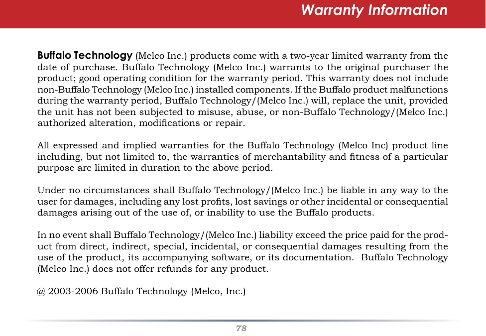 78Warranty InformationBuffalo Technology (Melco Inc.) products come with a two-year limited warranty from the date of purchase. Buffalo Technology (Melco Inc.) warrants to the original purchaser the product; good operating condition for the warranty period. This warranty does not include non-Buffalo Technology (Melco Inc.) installed components. If the Buffalo product malfunctions during the warranty period, Buffalo Technology/(Melco Inc.) will, replace the unit, provided the unit has not been subjected to misuse, abuse, or non-Buffalo Technology/(Melco Inc.) authorized alteration, modications or repair. All expressed and implied warranties for the Buffalo Technology (Melco Inc) product line including, but not limited to, the warranties of merchantability and tness of a particular purpose are limited in duration to the above period. Under no circumstances shall Buffalo Technology/(Melco Inc.) be liable in any way to the user for damages, including any lost prots, lost savings or other incidental or consequential damages arising out of the use of, or inability to use the Buffalo products. In no event shall Buffalo Technology/(Melco Inc.) liability exceed the price paid for the prod-uct from direct, indirect, special, incidental, or consequential damages resulting from the use of the product, its accompanying software, or its documentation.  Buffalo Technology (Melco Inc.) does not offer refunds for any product.@ 2003-2006 Buffalo Technology (Melco, Inc.)