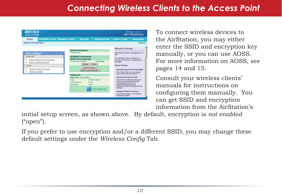 10ToconnectwirelessdevicestotheAirStation,youmayeitherentertheSSIDandencryptionkeymanually,oryoucanuseAOSS.FormoreinformationonAOSS,seepages14and15.Consultyourwirelessclients’manualsforinstructionsonconguringthemmanually.YoucangetSSIDandencryptioninformationfromtheAirStation’sConnecting Wireless Clients to the Access Pointinitialsetupscreen,asshownabove.Bydefault,encryptionisnot enabled (“open”).Ifyouprefertouseencryptionand/oradifferentSSID,youmaychangethesedefaultsettingsundertheWireless CongTab.