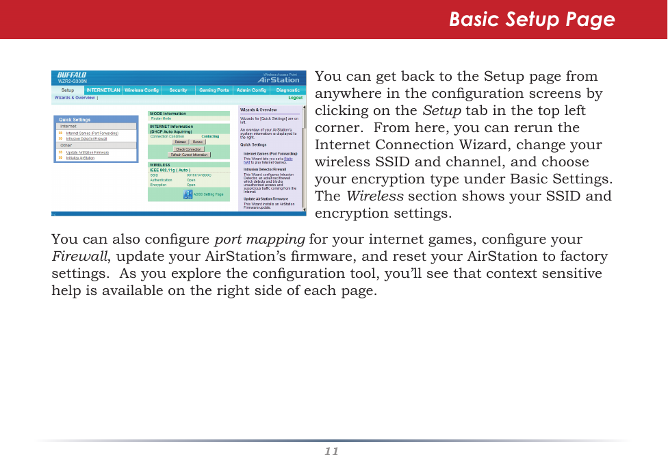 11YoucangetbacktotheSetuppagefromanywhereinthecongurationscreensbyclickingontheSetuptabinthetopleftcorner.Fromhere,youcanreruntheInternetConnectionWizard,changeyourwirelessSSIDandchannel,andchooseyourencryptiontypeunderBasicSettings.TheWirelesssectionshowsyourSSIDandencryptionsettings.Basic Setup PageYoucanalsocongureport mappingforyourinternetgames,congureyour Firewall,updateyourAirStation’srmware,andresetyourAirStationtofactorysettings.Asyouexplorethecongurationtool,you’llseethatcontextsensitivehelpisavailableontherightsideofeachpage.