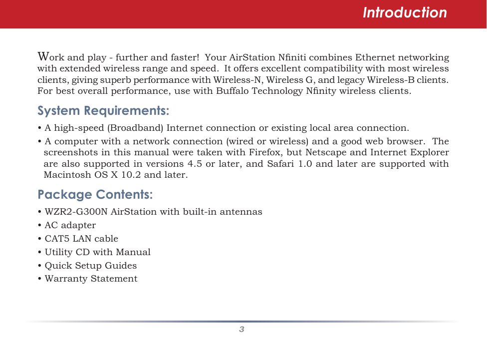 3Workandplay-furtherandfaster!YourAirStationNniticombinesEthernetnetworkingwithextendedwirelessrangeandspeed.Itoffersexcellentcompatibilitywithmostwirelessclients,givingsuperbperformancewithWireless-N,WirelessG,andlegacyWireless-Bclients.Forbestoverallperformance,usewithBuffaloTechnologyNnitywirelessclients.System Requirements:•Ahigh-speed(Broadband)Internetconnectionorexistinglocalareaconnection.•Acomputerwithanetworkconnection(wiredorwireless)andagoodwebbrowser.ThescreenshotsinthismanualweretakenwithFirefox,butNetscapeandInternetExplorerarealsosupportedinversions4.5orlater,andSafari1.0andlateraresupportedwithMacintoshOSX10.2andlater.Package Contents:•WZR2-G300NAirStationwithbuilt-inantennas• AC adapter•CAT5LANcable•UtilityCDwithManual•QuickSetupGuides•WarrantyStatementIntroduction