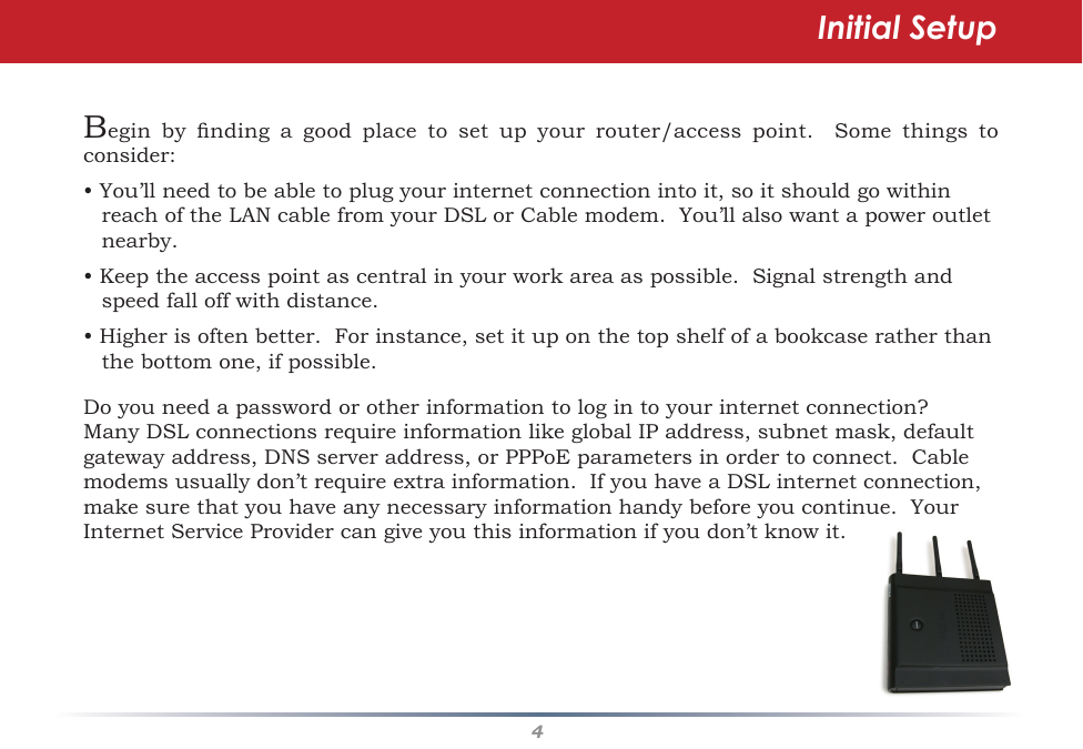 4Begin by nding a good place to set up your router/access point.  Some things toconsider:•You’llneedtobeabletoplugyourinternetconnectionintoit,soitshouldgowithinreachoftheLANcablefromyourDSLorCablemodem.You’llalsowantapoweroutletnearby.•Keeptheaccesspointascentralinyourworkareaaspossible.Signalstrengthandspeedfalloffwithdistance.•Higherisoftenbetter.Forinstance,setituponthetopshelfofabookcaseratherthanthebottomone,ifpossible.Doyouneedapasswordorotherinformationtologintoyourinternetconnection?ManyDSLconnectionsrequireinformationlikeglobalIPaddress,subnetmask,defaultgatewayaddress,DNSserveraddress,orPPPoEparametersinordertoconnect.Cablemodemsusuallydon’trequireextrainformation.IfyouhaveaDSLinternetconnection,makesurethatyouhaveanynecessaryinformationhandybeforeyoucontinue.YourInternetServiceProvidercangiveyouthisinformationifyoudon’tknowit.Initial Setup