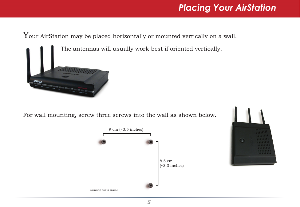 5Placing Your AirStationForwallmounting,screwthreescrewsintothewallasshownbelow.YourAirStationmaybeplacedhorizontallyormountedverticallyonawall. Theantennaswillusuallyworkbestiforientedvertically.9cm(~3.5inches)8.5cm(~3.3inches)(Drawingnottoscale.)