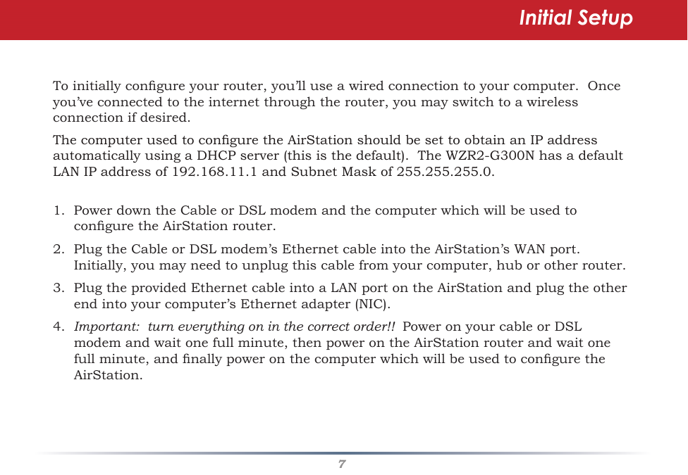 7Toinitiallycongureyourrouter,you’lluseawiredconnectiontoyourcomputer.Onceyou’veconnectedtotheinternetthroughtherouter,youmayswitchtoawirelessconnectionifdesired.ThecomputerusedtoconguretheAirStationshouldbesettoobtainanIPaddressautomaticallyusingaDHCPserver(thisisthedefault).TheWZR2-G300NhasadefaultLANIPaddressof192.168.11.1andSubnetMaskof255.255.255.0.1.PowerdowntheCableorDSLmodemandthecomputerwhichwillbeusedtoconguretheAirStationrouter.2.PlugtheCableorDSLmodem’sEthernetcableintotheAirStation’sWANport.Initially,youmayneedtounplugthiscablefromyourcomputer,huborotherrouter.3.PlugtheprovidedEthernetcableintoaLANportontheAirStationandplugtheotherendintoyourcomputer’sEthernetadapter(NIC).4.  Important:  turn everything on in the correct order!!  PoweronyourcableorDSLmodemandwaitonefullminute,thenpowerontheAirStationrouterandwaitonefullminute,andnallypoweronthecomputerwhichwillbeusedtoconguretheAirStation.  Initial Setup